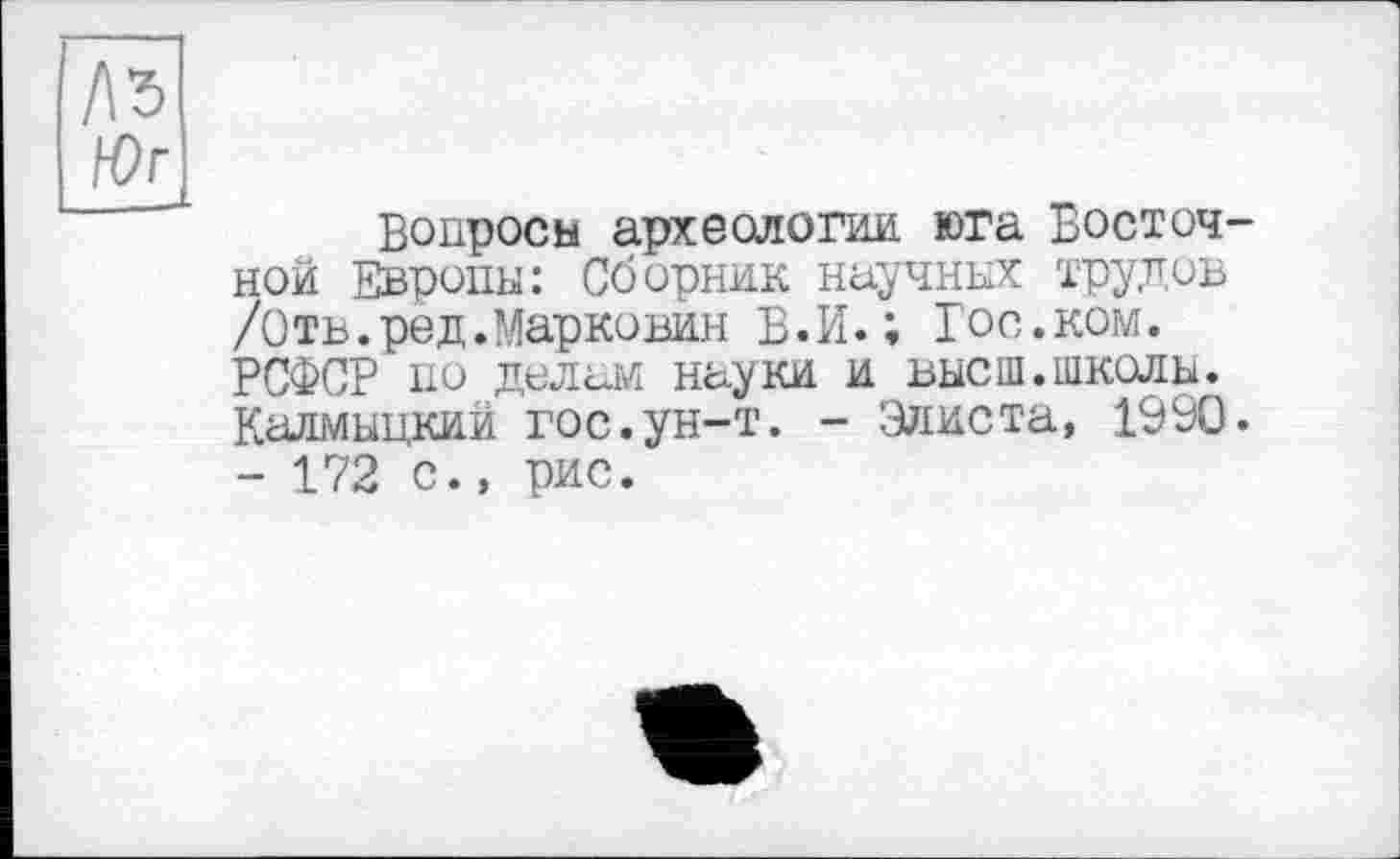 ﻿№
Юг
Вопросы археологии, юга Восточной Европы: Сборник научных трудов /Отв.ред.Марковин В.И.; Гос.ком. РСФСР по делам науки и высш.школы. Калмыцкий гос.ун-т. - Элиста, 1990. - 172 с., рис.